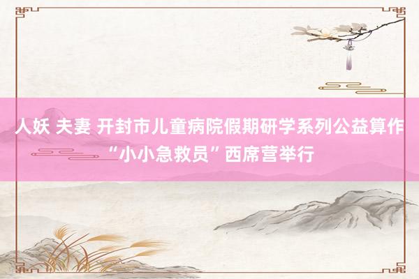 人妖 夫妻 开封市儿童病院假期研学系列公益算作“小小急救员”西席营举行