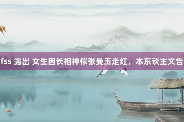 fss 露出 女生因长相神似张曼玉走红,本东谈主文告