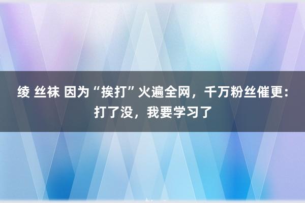 绫 丝袜 因为“挨打”火遍全网,千万粉丝催更:打了没,我要学习了