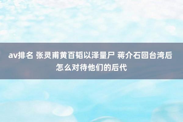 av排名 张灵甫黄百韬以泽量尸 蒋介石回台湾后 怎么对待他们的后代