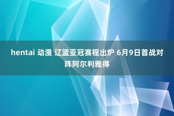 hentai 动漫 辽篮亚冠赛程出炉 6月9日首战对阵阿尔利雅得