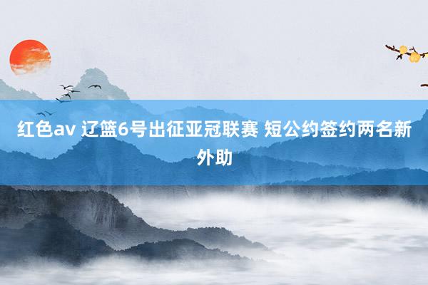 红色av 辽篮6号出征亚冠联赛 短公约签约两名新外助