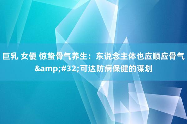 巨乳 女優 惊蛰骨气养生:东说念主体也应顺应骨气 可达防病保健的谋划