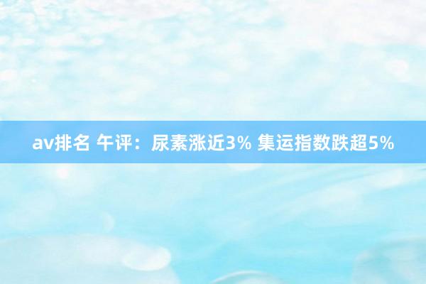 av排名 午评:尿素涨近3% 集运指数跌超5%