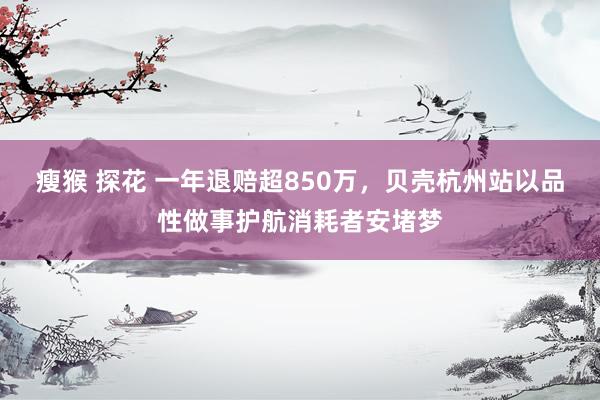 瘦猴 探花 一年退赔超850万,贝壳杭州站以品性做事护航消耗者安堵梦