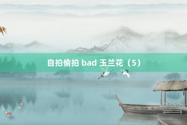 自拍偷拍 bad 玉兰花(5)