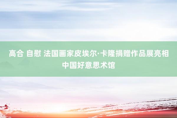 高合 自慰 法国画家皮埃尔·卡隆捐赠作品展亮相中国好意思术馆
