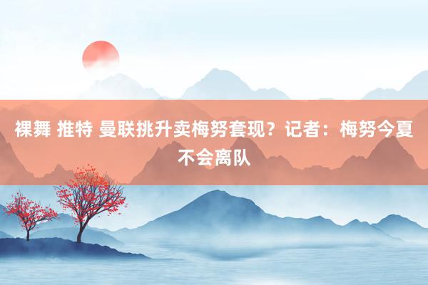裸舞 推特 曼联挑升卖梅努套现？记者：梅努今夏不会离队