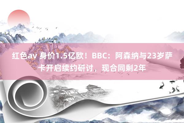 红色av 身价1.5亿欧!BBC:阿森纳与23岁萨卡开启续约研讨,现合同剩2年