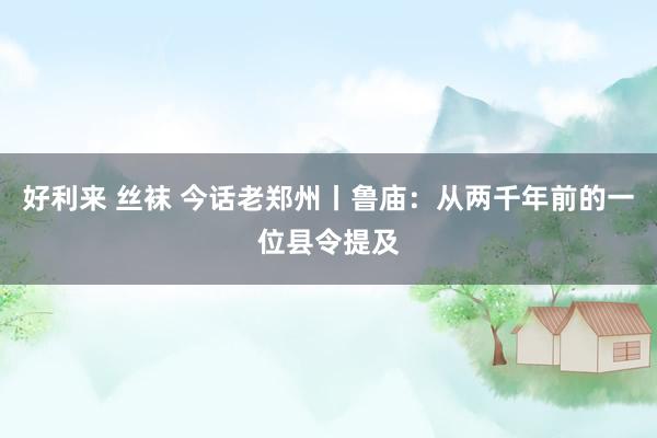 好利来 丝袜 今话老郑州丨鲁庙：从两千年前的一位县令提及