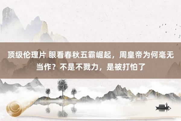 顶级伦理片 眼看春秋五霸崛起，周皇帝为何毫无当作？不是不戮力，是被打怕了