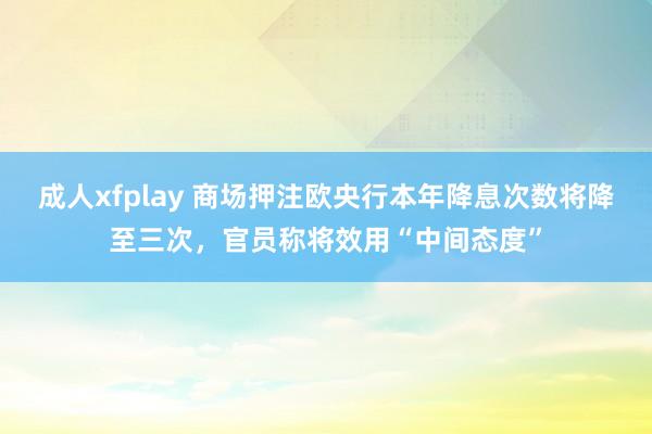 成人xfplay 商场押注欧央行本年降息次数将降至三次，官员称将效用“中间态度”