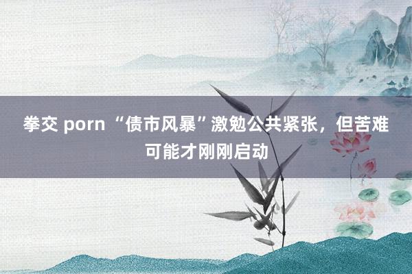 拳交 porn “债市风暴”激勉公共紧张,但苦难可能才刚刚启动