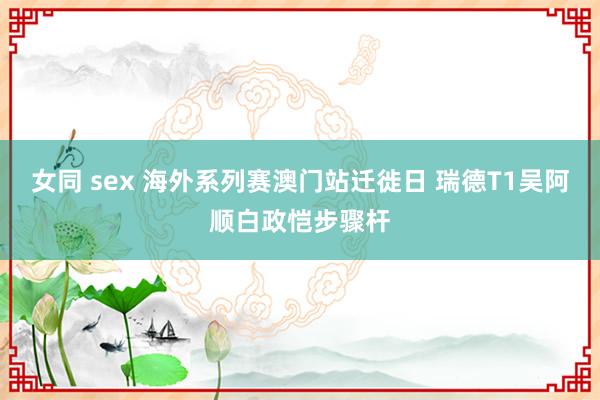 女同 sex 海外系列赛澳门站迁徙日 瑞德T1吴阿顺白政恺步骤杆