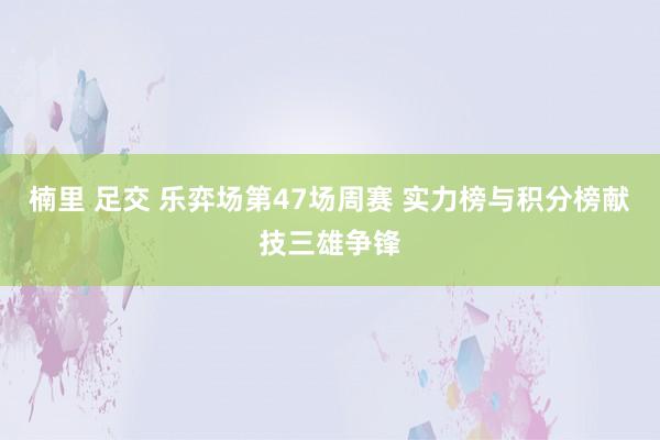 楠里 足交 乐弈场第47场周赛 实力榜与积分榜献技三雄争锋