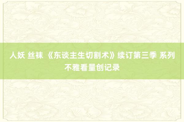 人妖 丝袜 《东谈主生切割术》续订第三季 系列不雅看量创记录