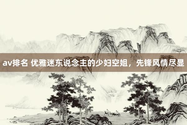 av排名 优雅迷东说念主的少妇空姐，先锋风情尽显