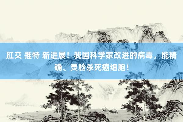 肛交 推特 新进展!我国科学家改进的病毒,能精确、灵验杀死癌细胞!