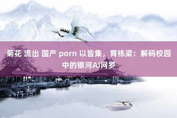 菊花 流出 国产 porn 以皆集,育栋梁:解码校园中的银河AI网罗