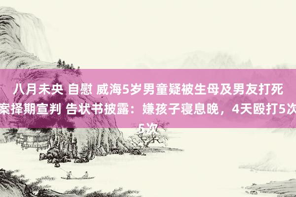 八月未央 自慰 威海5岁男童疑被生母及男友打死案择期宣判 告状书披露:嫌孩子寝息晚,4天殴打5次