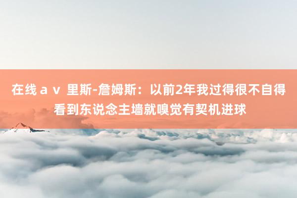 在线av 里斯-詹姆斯:以前2年我过得很不自得 看到东说念主墙就嗅觉有契机进球