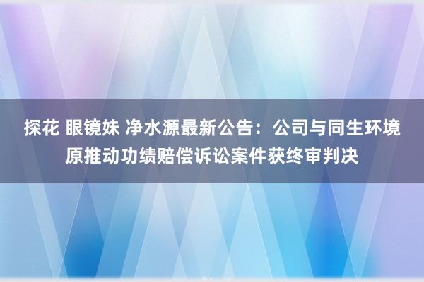 探花 眼镜妹 净水源最新公告:公司与同生环境原推动功绩赔偿诉讼案件获终审判决