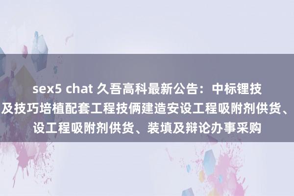 sex5 chat 久吾高科最新公告:中标锂技俩工艺培植技改三期及技巧培植配套工程技俩建造安设工程吸附剂供货、装填及辩论办事采购
