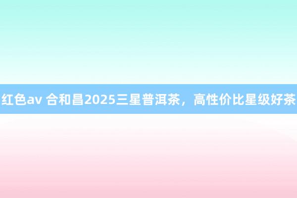 红色av 合和昌2025三星普洱茶,高性价比星级好茶
