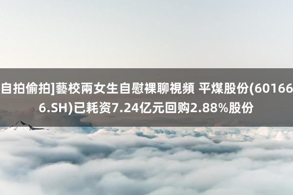 自拍偷拍]藝校兩女生自慰裸聊視頻 平煤股份(601666.SH)已耗资7.24亿元回购2.88%股份