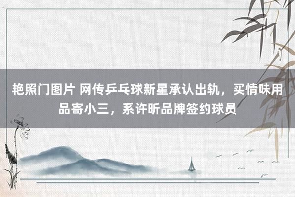 艳照门图片 网传乒乓球新星承认出轨,买情味用品寄小三,系许昕品牌签约球员