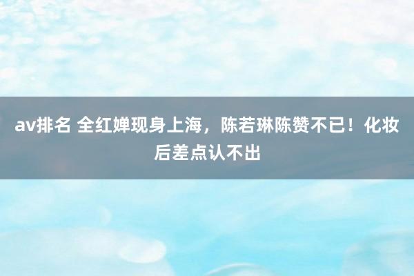 av排名 全红婵现身上海,陈若琳陈赞不已!化妆后差点认不出