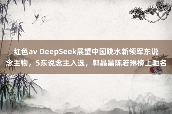 红色av DeepSeek展望中国跳水新领军东说念主物,5东说念主入选,郭晶晶陈若琳榜上驰名