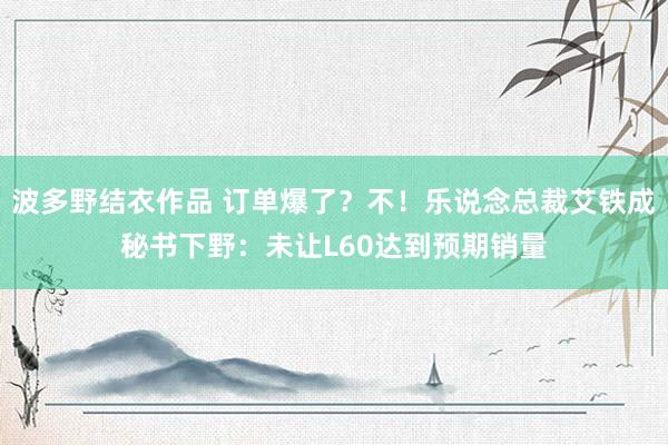 波多野结衣作品 订单爆了?不!乐说念总裁艾铁成秘书下野:未让L60达到预期销量