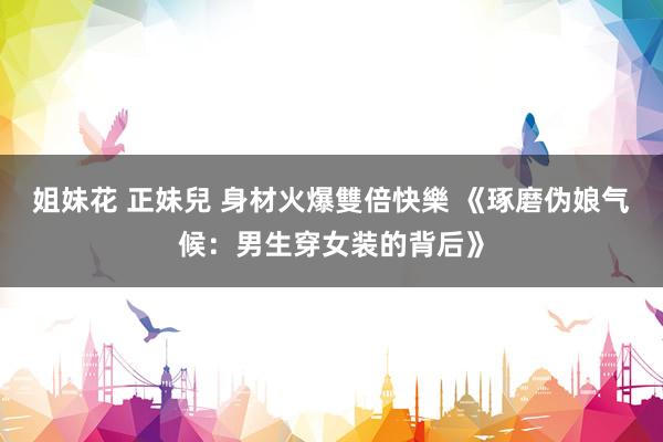姐妹花 正妹兒 身材火爆雙倍快樂 《琢磨伪娘气候:男生穿女装的背后》