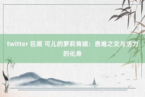 twitter 巨屌 可儿的萝莉青娥:患难之交与活力的化身