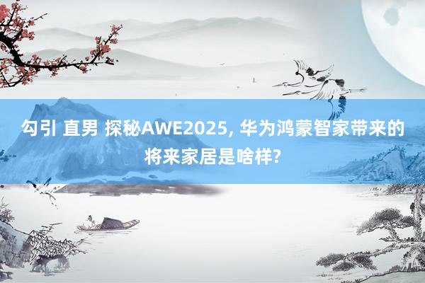 勾引 直男 探秘AWE2025, 华为鸿蒙智家带来的将来家居是啥样?