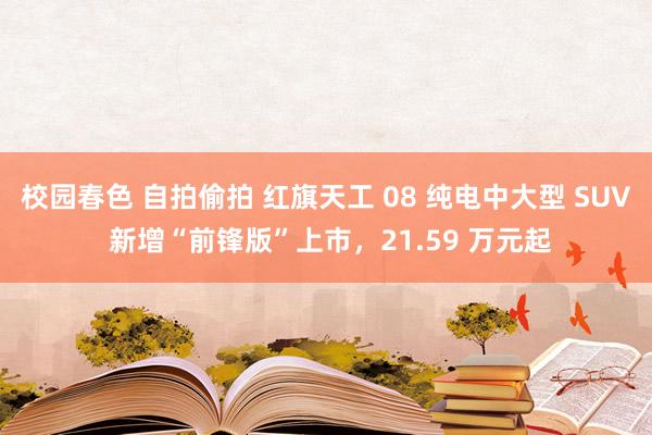 校园春色 自拍偷拍 红旗天工 08 纯电中大型 SUV 新增“前锋版”上市,21.59 万元起