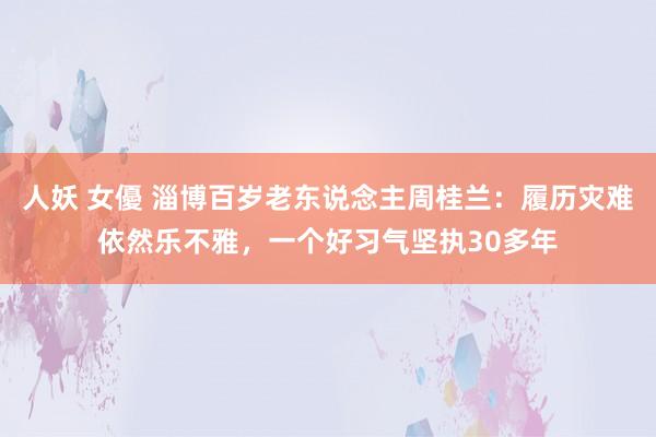 人妖 女優 淄博百岁老东说念主周桂兰:履历灾难依然乐不雅,一个好习气坚执30多年
