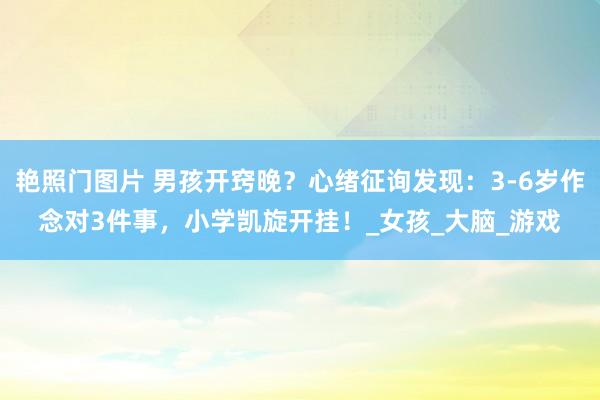 艳照门图片 男孩开窍晚?心绪征询发现:3-6岁作念对3件事,小学凯旋开挂!_女孩_大脑_游戏