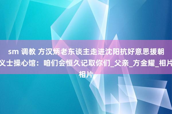 sm 调教 方汉炳老东谈主走进沈阳抗好意思援朝义士操心馆:咱们会恒久记取你们_父亲_方金耀_相片