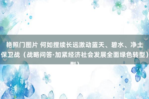 艳照门图片 何如捏续长远激动蓝天、碧水、净土保卫战(战略问答·加紧经济社会发展全面绿色转型)