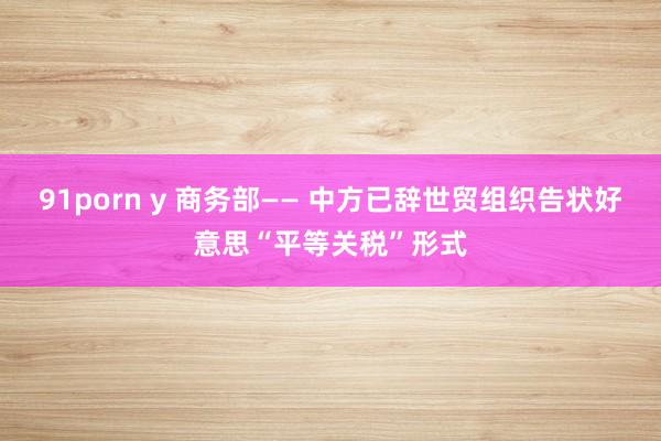 91porn y 商务部—— 中方已辞世贸组织告状好意思“平等关税”形式