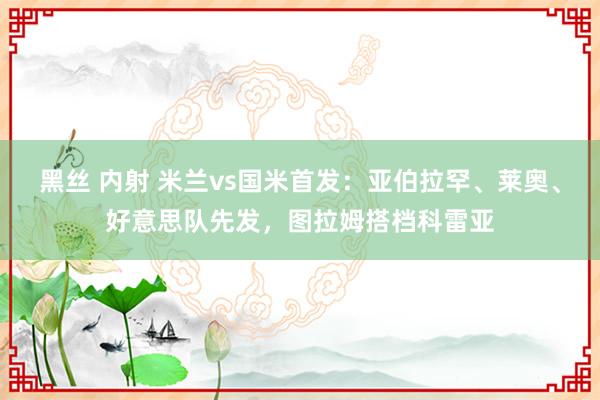 黑丝 内射 米兰vs国米首发:亚伯拉罕、莱奥、好意思队先发,图拉姆搭档科雷亚