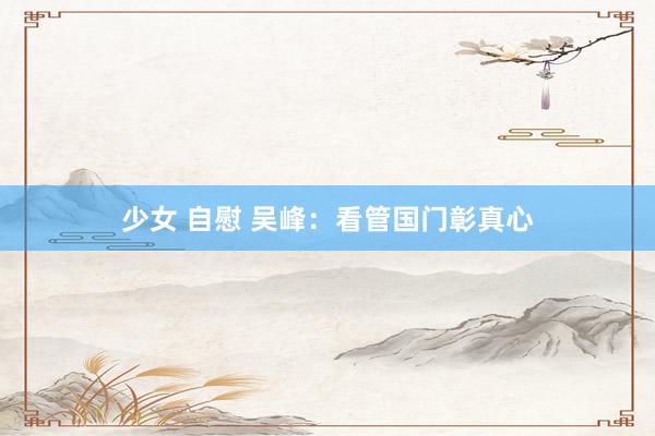 少女 自慰 吴峰:看管国门彰真心