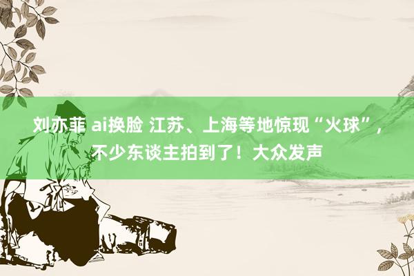 刘亦菲 ai换脸 江苏、上海等地惊现“火球”,不少东谈主拍到了!大众发声