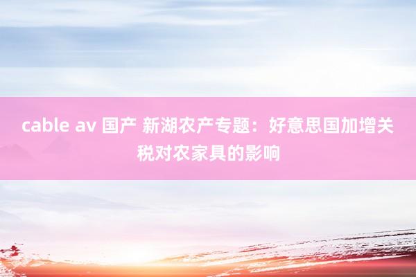 cable av 国产 新湖农产专题:好意思国加增关税对农家具的影响