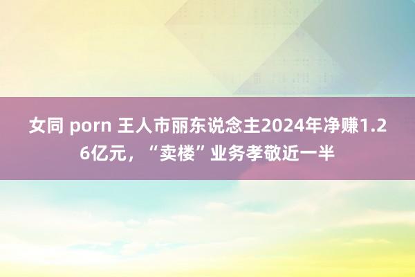 女同 porn 王人市丽东说念主2024年净赚1.26亿元,“卖楼”业务孝敬近一半