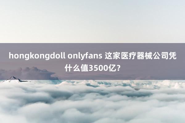 hongkongdoll onlyfans 这家医疗器械公司凭什么值3500亿?
