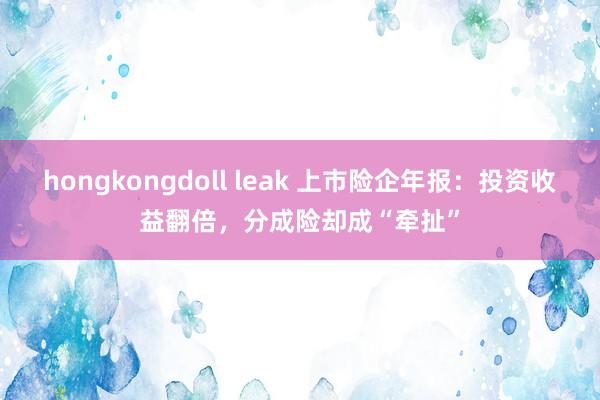 hongkongdoll leak 上市险企年报:投资收益翻倍,分成险却成“牵扯”