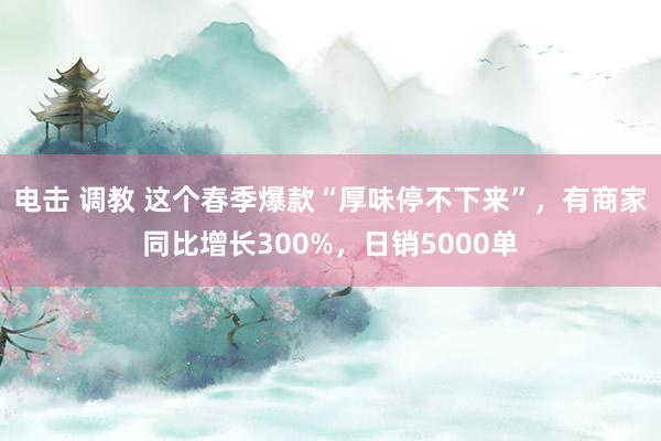 电击 调教 这个春季爆款“厚味停不下来”,有商家同比增长300%,日销5000单